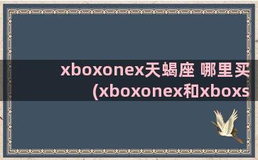 xboxonex天蝎座 哪里买(xboxonex和xboxseriess性能)
